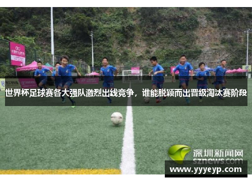 世界杯足球赛各大强队激烈出线竞争，谁能脱颖而出晋级淘汰赛阶段