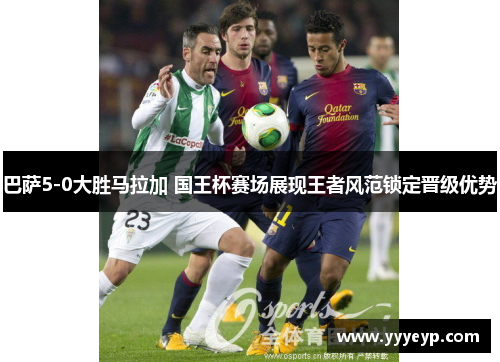 巴萨5-0大胜马拉加 国王杯赛场展现王者风范锁定晋级优势