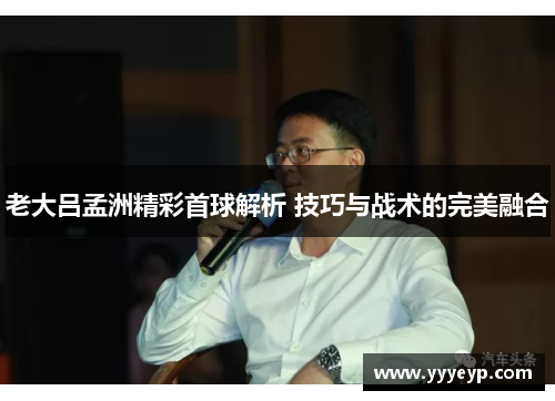 老大吕孟洲精彩首球解析 技巧与战术的完美融合
