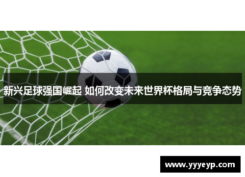 新兴足球强国崛起 如何改变未来世界杯格局与竞争态势