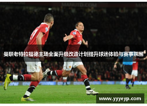 曼联老特拉福德主场全面升级改造计划提升球迷体验与赛事氛围